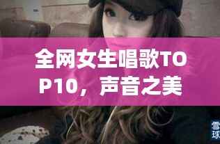 全网女生唱歌TOP10,声音之美,感动心灵之选