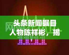 头条新闻瞩目人物陈祥彬，揭秘他的故事与影响力
